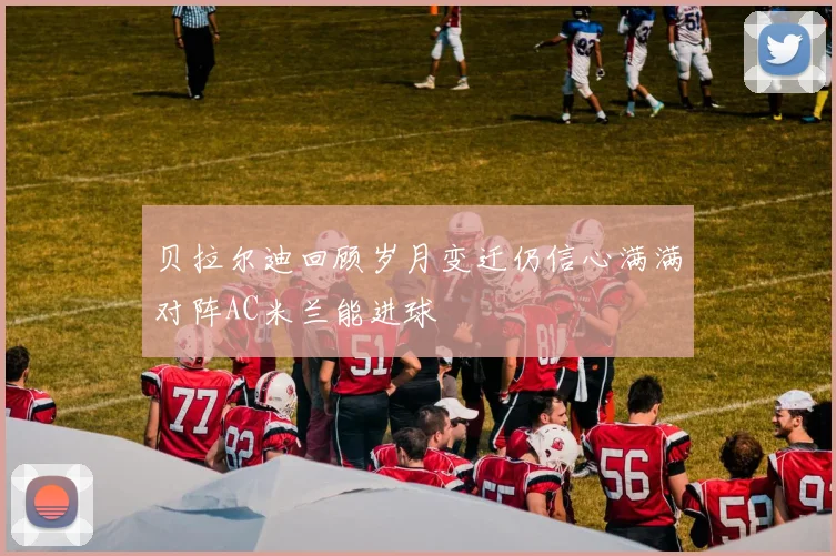 贝拉尔迪回顾岁月变迁仍信心满满对阵AC米兰能进球