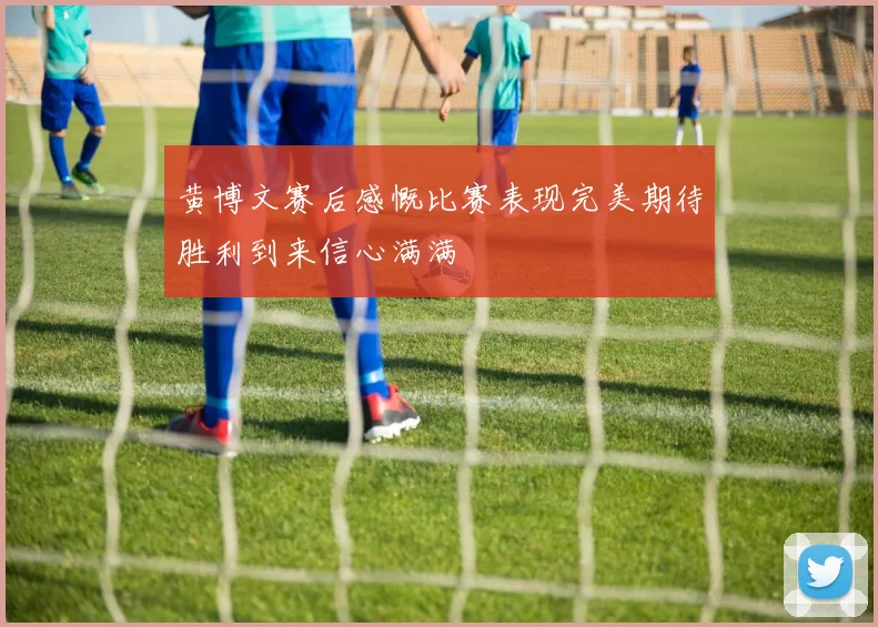 黄博文赛后感慨比赛表现完美期待胜利到来信心满满