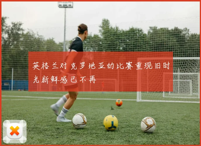 英格兰对克罗地亚的比赛重现旧时光新鲜感已不再