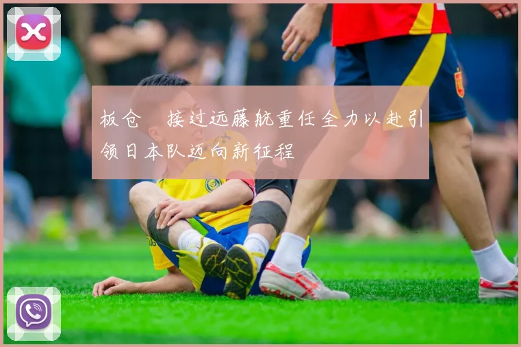 板仓滉接过远藤航重任全力以赴引领日本队迈向新征程