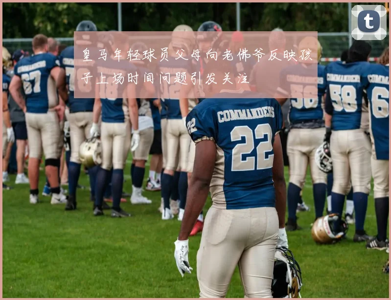 皇马年轻球员父母向老佛爷反映孩子上场时间问题引发关注
