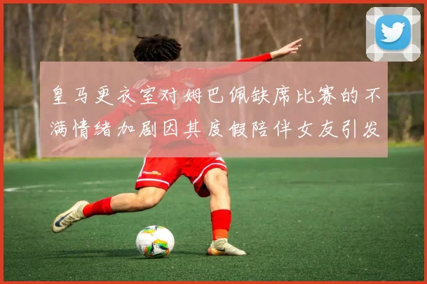 皇马更衣室对姆巴佩缺席比赛的不满情绪加剧因其度假陪伴女友引发争议